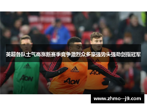 英超各队士气高涨新赛季竞争激烈众多豪强势头强劲剑指冠军 英超各队士气高涨新赛季竞争激烈众多豪强势头强劲剑指冠军