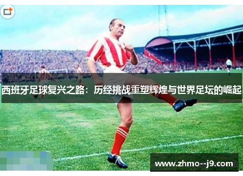 西班牙足球复兴之路：历经挑战重塑辉煌与世界足坛的崛起
