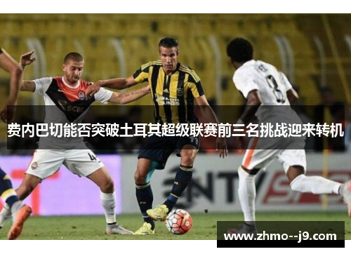 费内巴切能否突破土耳其超级联赛前三名挑战迎来转机 费内巴切能否突破土耳其超级联赛前三名挑战迎来转机