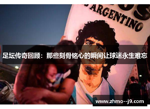 足坛传奇回顾：那些刻骨铭心的瞬间让球迷永生难忘