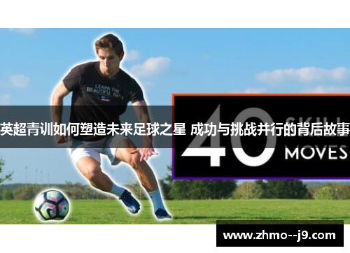 英超青训如何塑造未来足球之星 成功与挑战并行的背后故事