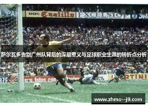 萨尔瓦多告别广州队背后的深层意义与足球职业生涯的转折点分析