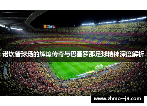 诺坎普球场的辉煌传奇与巴塞罗那足球精神深度解析 诺坎普球场的辉煌传奇与巴塞罗那足球精神深度解析