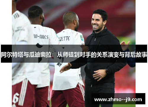 阿尔特塔与瓜迪奥拉:从师徒到对手的关系演变与背后故事 阿尔特塔与瓜迪奥拉:从师徒到对手的关系演变与背后故事