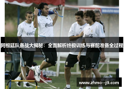 阿根廷队备战大揭秘:全面解析终极训练与赛前准备全过程 阿根廷队备战大揭秘:全面解析终极训练与赛前准备全过程