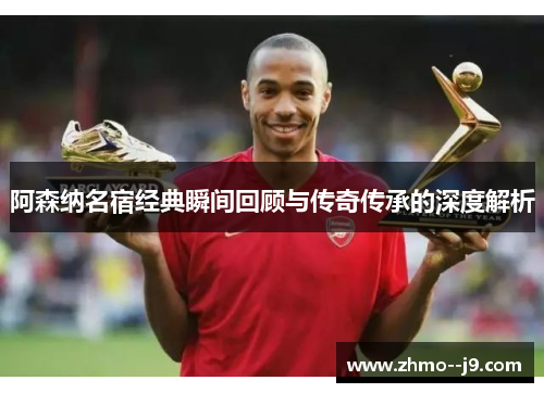 阿森纳名宿经典瞬间回顾与传奇传承的深度解析