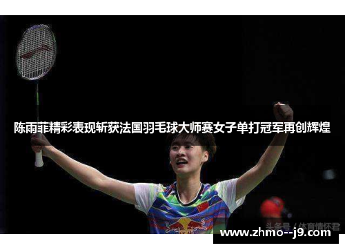 陈雨菲精彩表现斩获法国羽毛球大师赛女子单打冠军再创辉煌