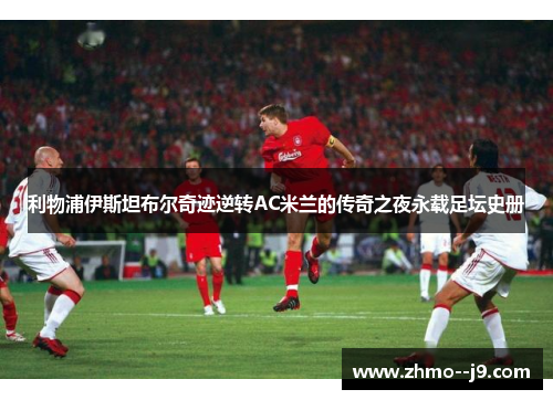 利物浦伊斯坦布尔奇迹逆转AC米兰的传奇之夜永载足坛史册 利物浦伊斯坦布尔奇迹逆转AC米兰的传奇之夜永载足坛史册
