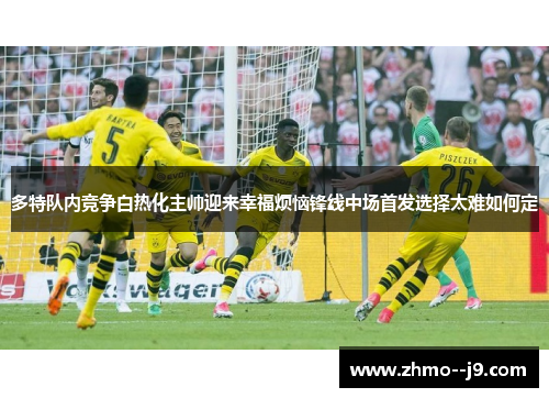 多特队内竞争白热化主帅迎来幸福烦恼锋线中场首发选择太难如何定