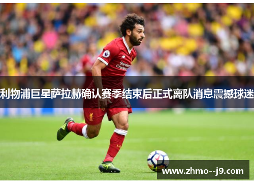 利物浦巨星萨拉赫确认赛季结束后正式离队消息震撼球迷