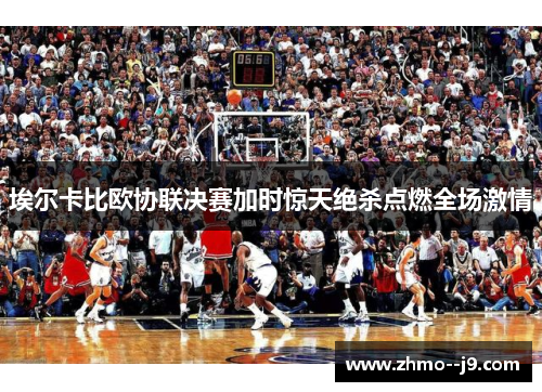埃尔卡比欧协联决赛加时惊天绝杀点燃全场激情