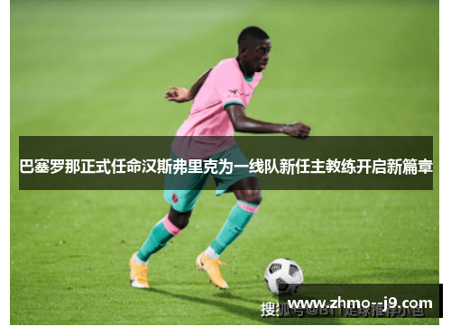 巴塞罗那正式任命汉斯弗里克为一线队新任主教练开启新篇章
